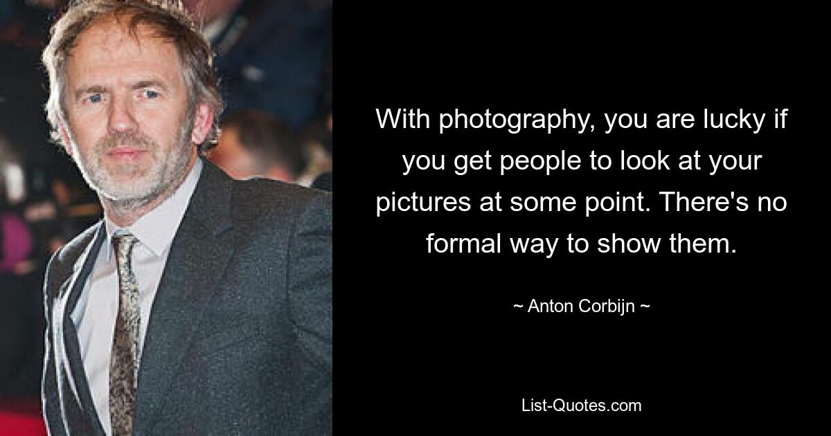 With photography, you are lucky if you get people to look at your pictures at some point. There's no formal way to show them. — © Anton Corbijn