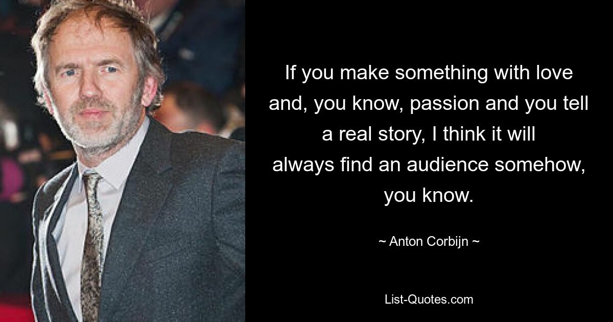 If you make something with love and, you know, passion and you tell a real story, I think it will always find an audience somehow, you know. — © Anton Corbijn