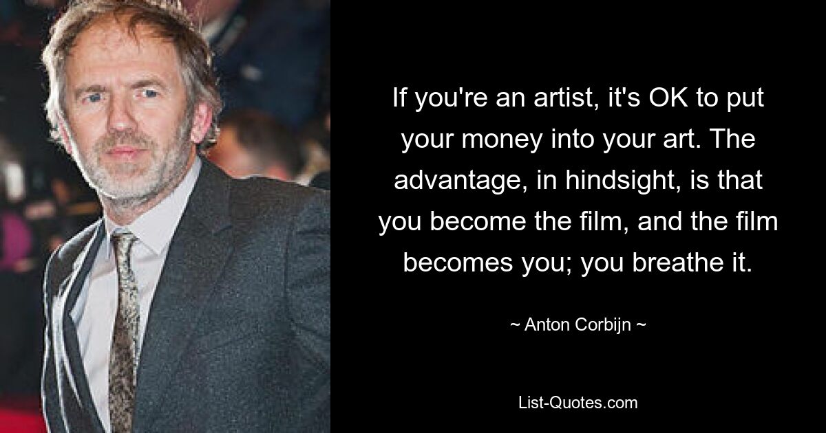 If you're an artist, it's OK to put your money into your art. The advantage, in hindsight, is that you become the film, and the film becomes you; you breathe it. — © Anton Corbijn