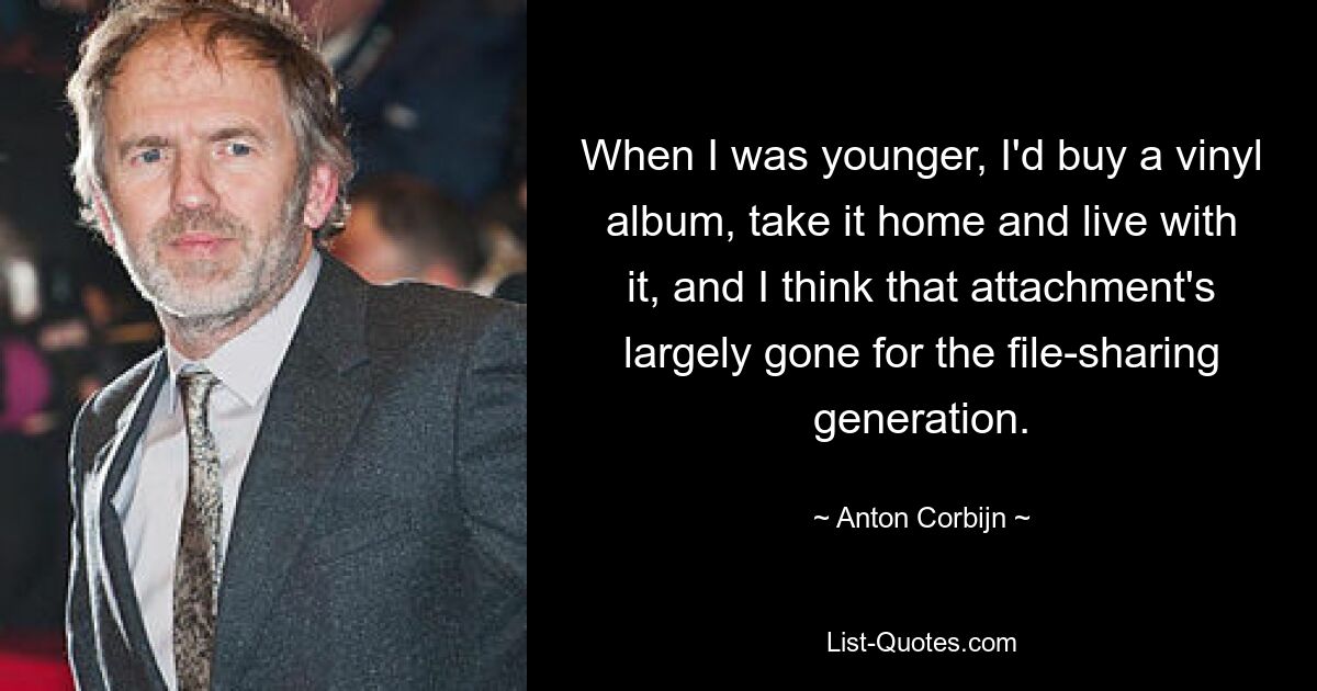 When I was younger, I'd buy a vinyl album, take it home and live with it, and I think that attachment's largely gone for the file-sharing generation. — © Anton Corbijn