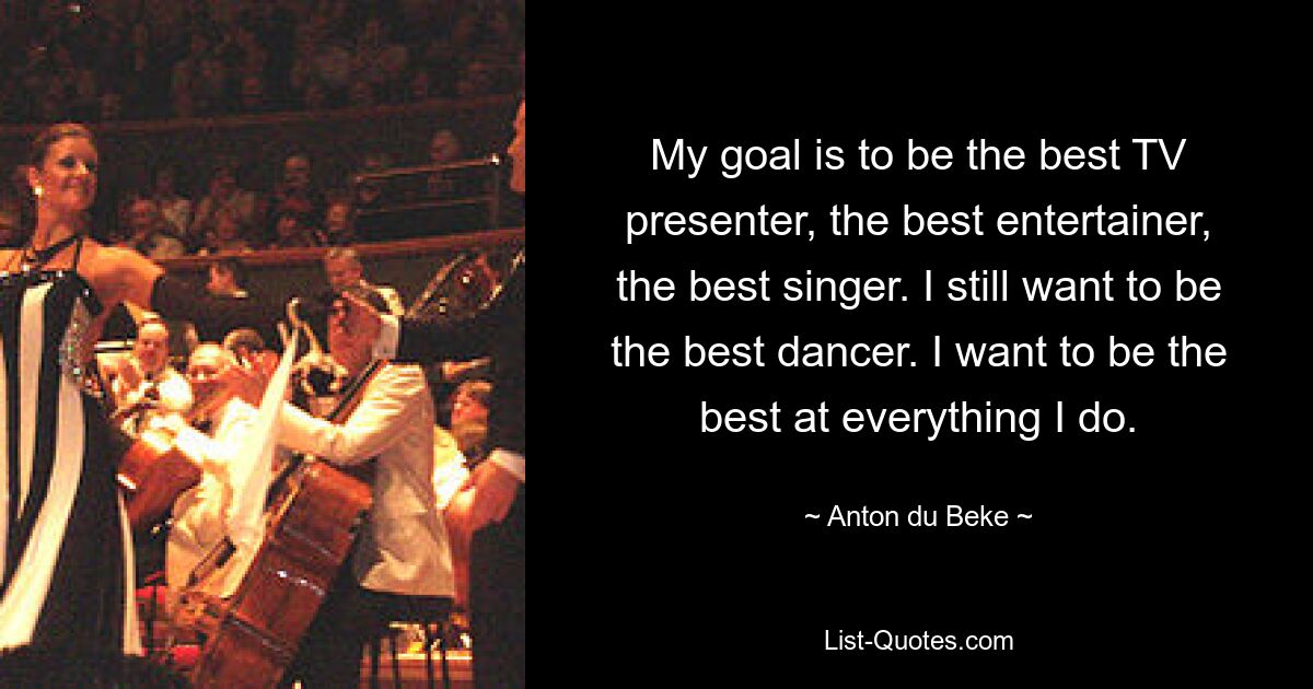 My goal is to be the best TV presenter, the best entertainer, the best singer. I still want to be the best dancer. I want to be the best at everything I do. — © Anton du Beke