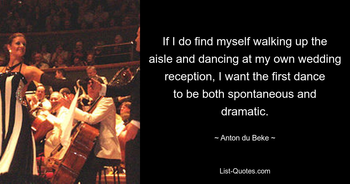 If I do find myself walking up the aisle and dancing at my own wedding reception, I want the first dance to be both spontaneous and dramatic. — © Anton du Beke