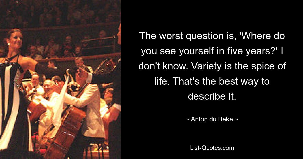 The worst question is, 'Where do you see yourself in five years?' I don't know. Variety is the spice of life. That's the best way to describe it. — © Anton du Beke