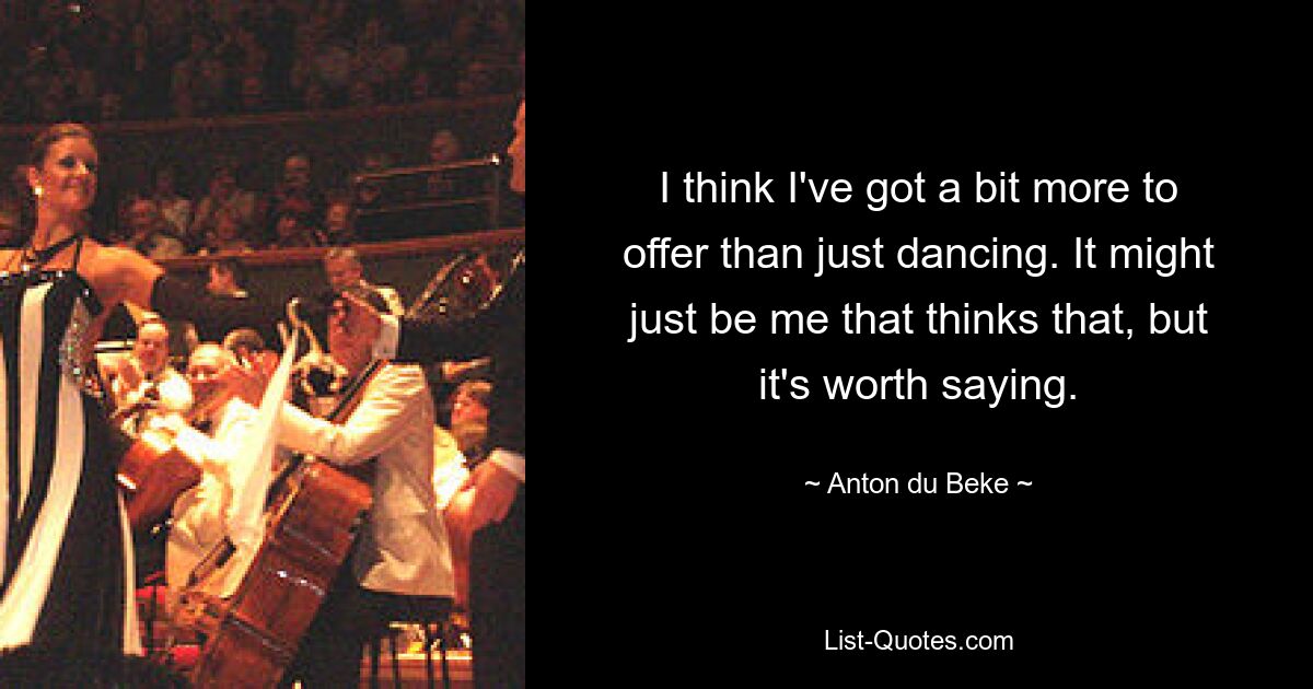 I think I've got a bit more to offer than just dancing. It might just be me that thinks that, but it's worth saying. — © Anton du Beke