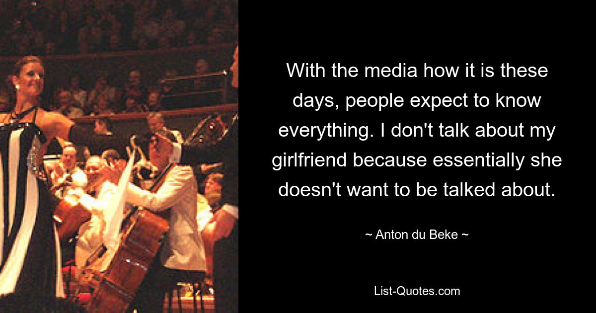 With the media how it is these days, people expect to know everything. I don't talk about my girlfriend because essentially she doesn't want to be talked about. — © Anton du Beke