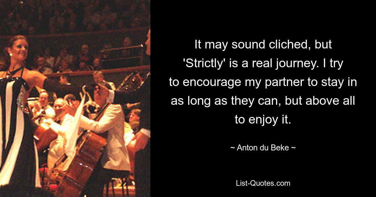 It may sound cliched, but 'Strictly' is a real journey. I try to encourage my partner to stay in as long as they can, but above all to enjoy it. — © Anton du Beke