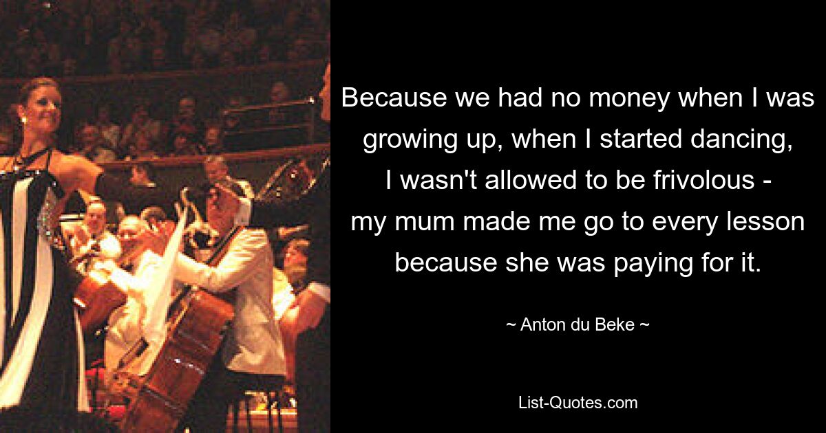 Because we had no money when I was growing up, when I started dancing, I wasn't allowed to be frivolous - my mum made me go to every lesson because she was paying for it. — © Anton du Beke