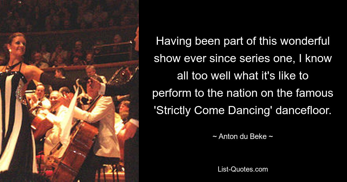 Having been part of this wonderful show ever since series one, I know all too well what it's like to perform to the nation on the famous 'Strictly Come Dancing' dancefloor. — © Anton du Beke