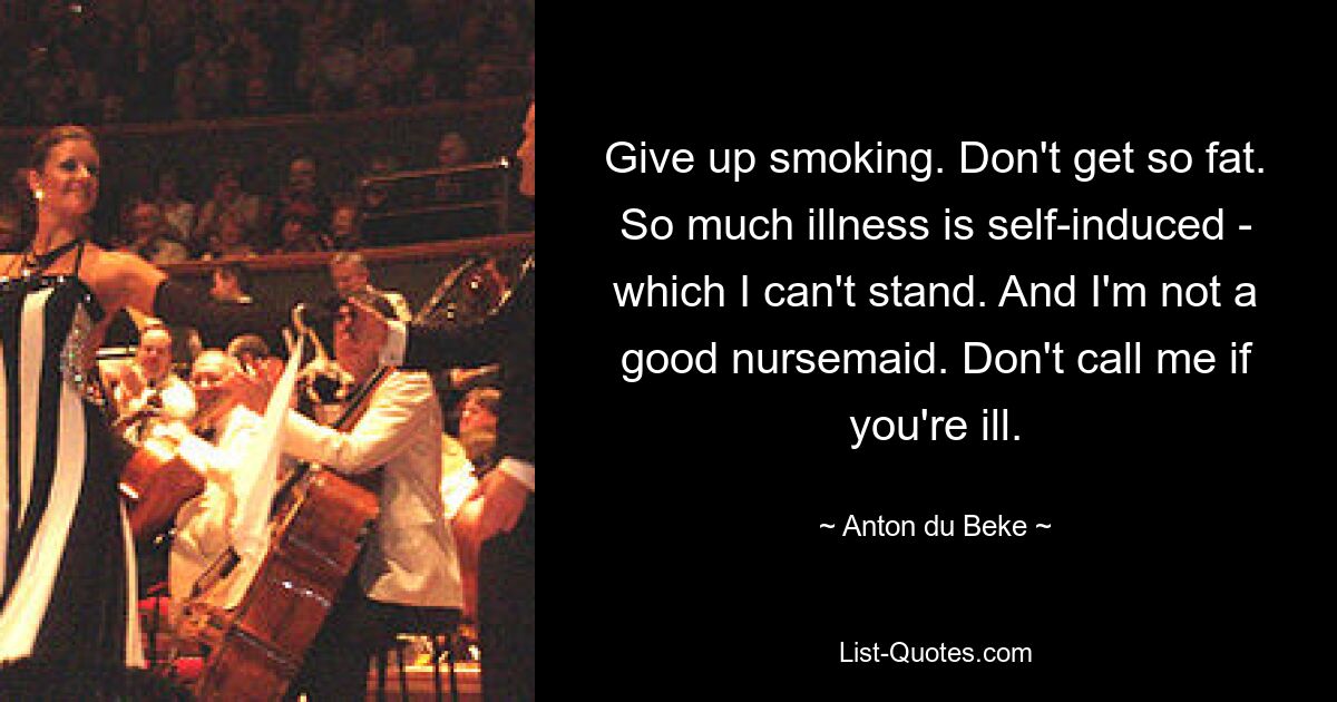 Give up smoking. Don't get so fat. So much illness is self-induced - which I can't stand. And I'm not a good nursemaid. Don't call me if you're ill. — © Anton du Beke