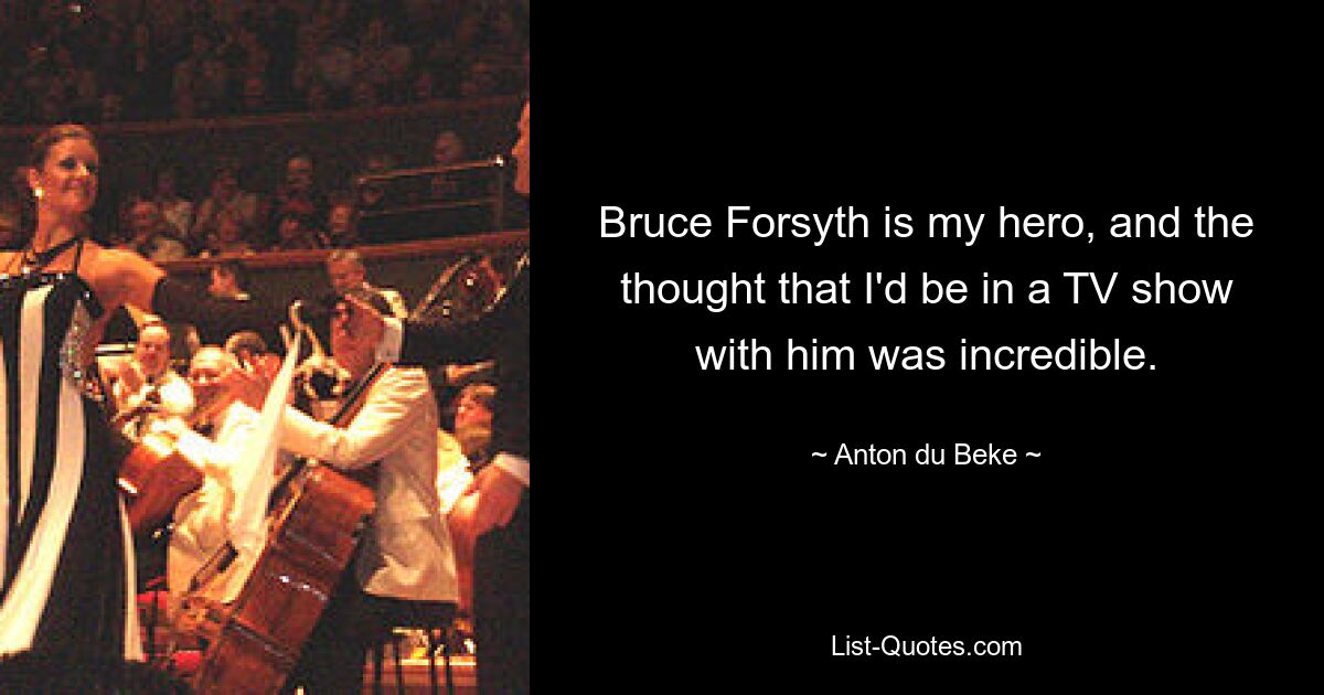 Bruce Forsyth is my hero, and the thought that I'd be in a TV show with him was incredible. — © Anton du Beke