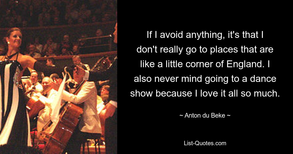 If I avoid anything, it's that I don't really go to places that are like a little corner of England. I also never mind going to a dance show because I love it all so much. — © Anton du Beke