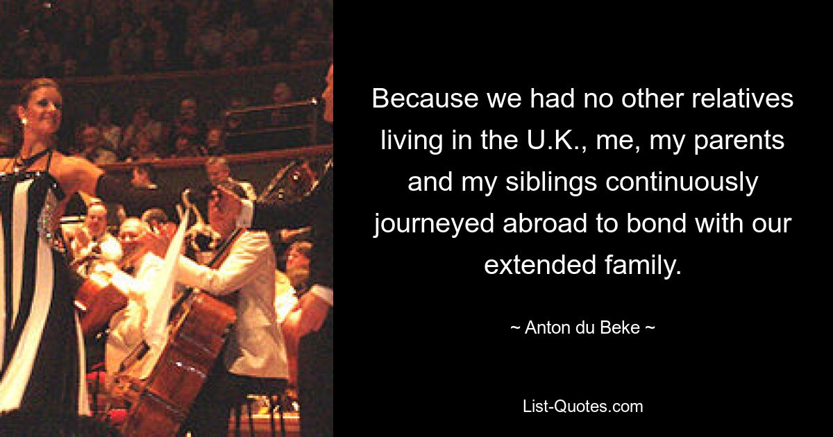 Because we had no other relatives living in the U.K., me, my parents and my siblings continuously journeyed abroad to bond with our extended family. — © Anton du Beke