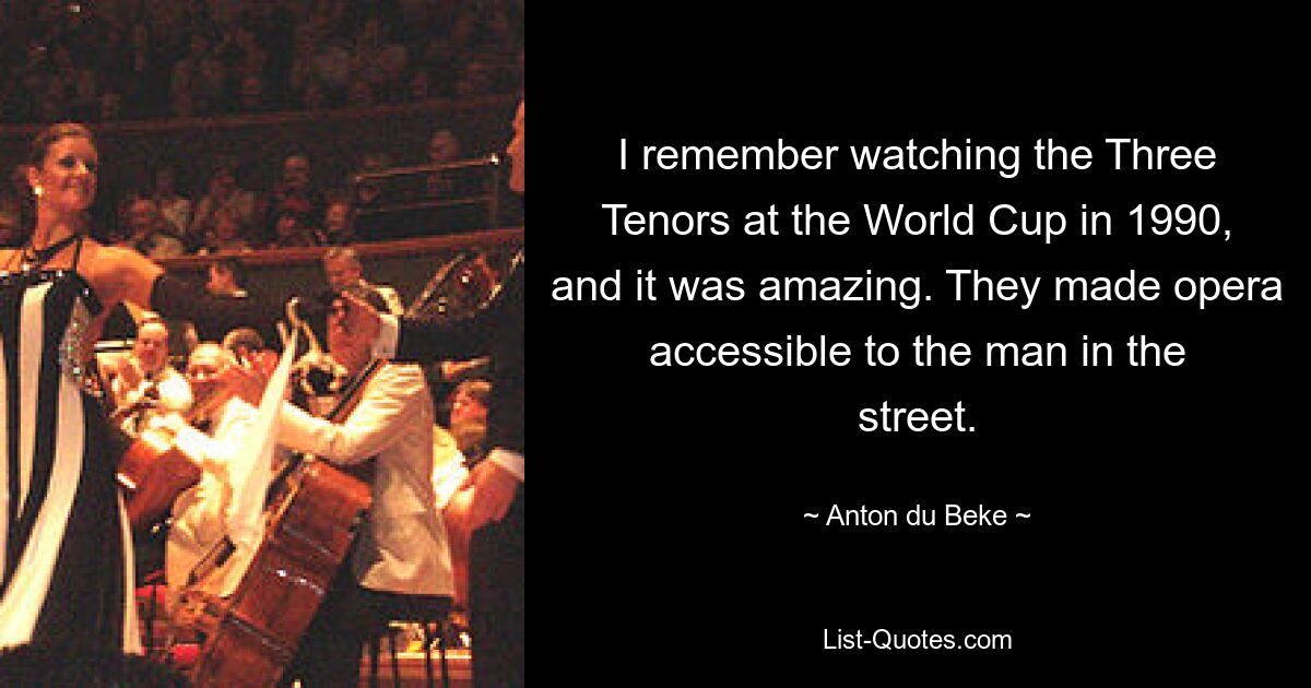 I remember watching the Three Tenors at the World Cup in 1990, and it was amazing. They made opera accessible to the man in the street. — © Anton du Beke