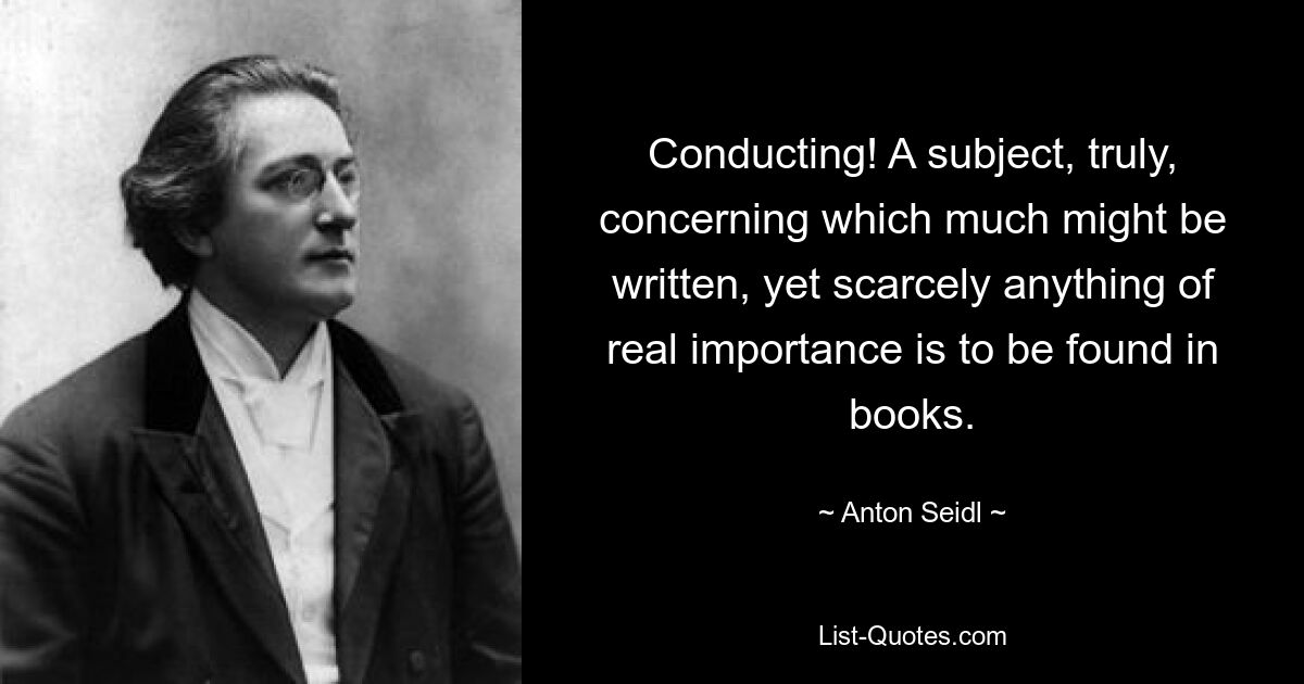 Conducting! A subject, truly, concerning which much might be written, yet scarcely anything of real importance is to be found in books. — © Anton Seidl