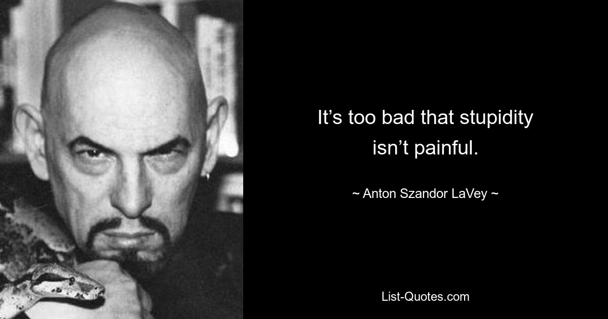 It’s too bad that stupidity isn’t painful. — © Anton Szandor LaVey