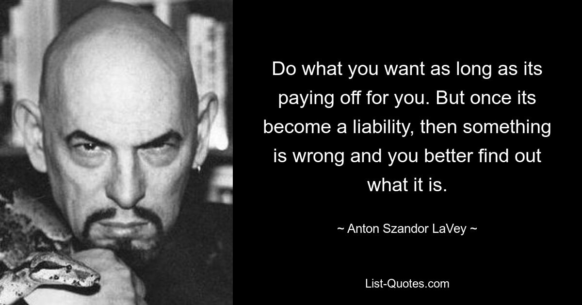 Do what you want as long as its paying off for you. But once its become a liability, then something is wrong and you better find out what it is. — © Anton Szandor LaVey