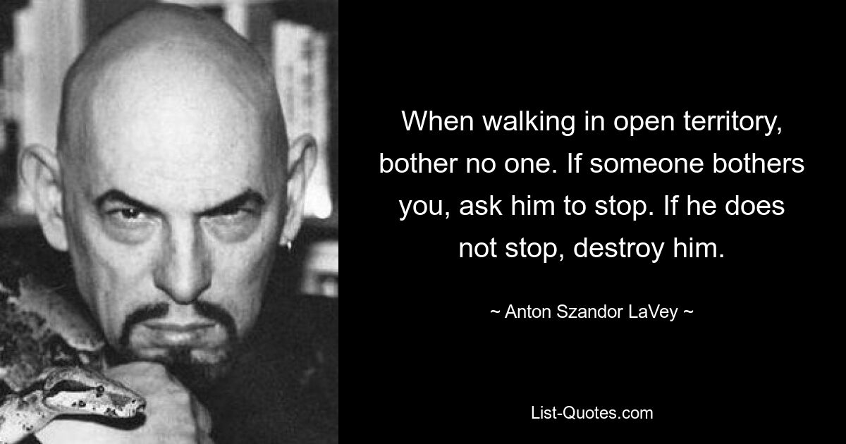 When walking in open territory, bother no one. If someone bothers you, ask him to stop. If he does not stop, destroy him. — © Anton Szandor LaVey