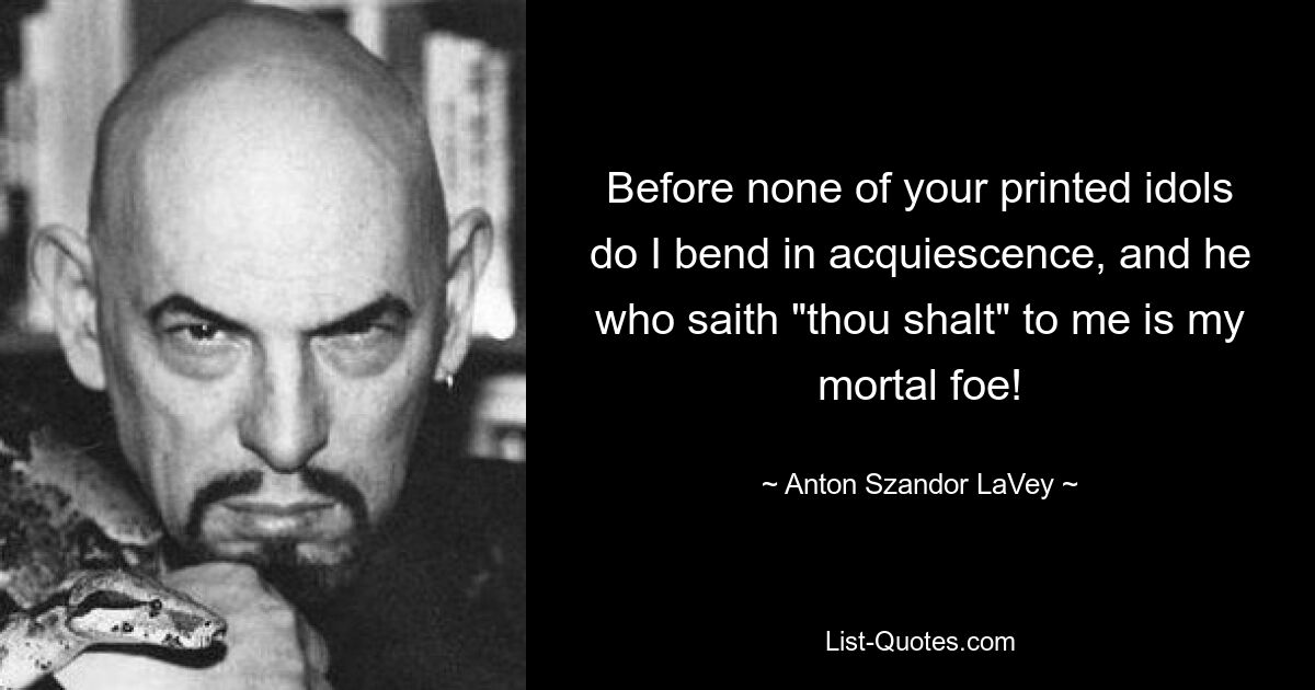 Before none of your printed idols do I bend in acquiescence, and he who saith "thou shalt" to me is my mortal foe! — © Anton Szandor LaVey