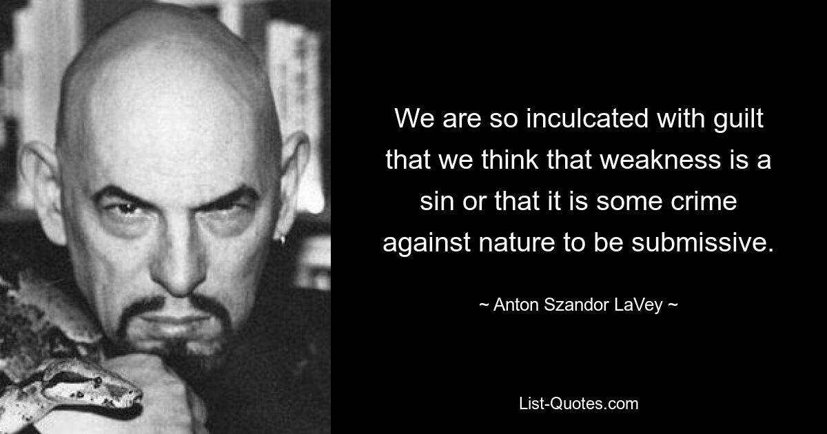 We are so inculcated with guilt that we think that weakness is a sin or that it is some crime against nature to be submissive. — © Anton Szandor LaVey