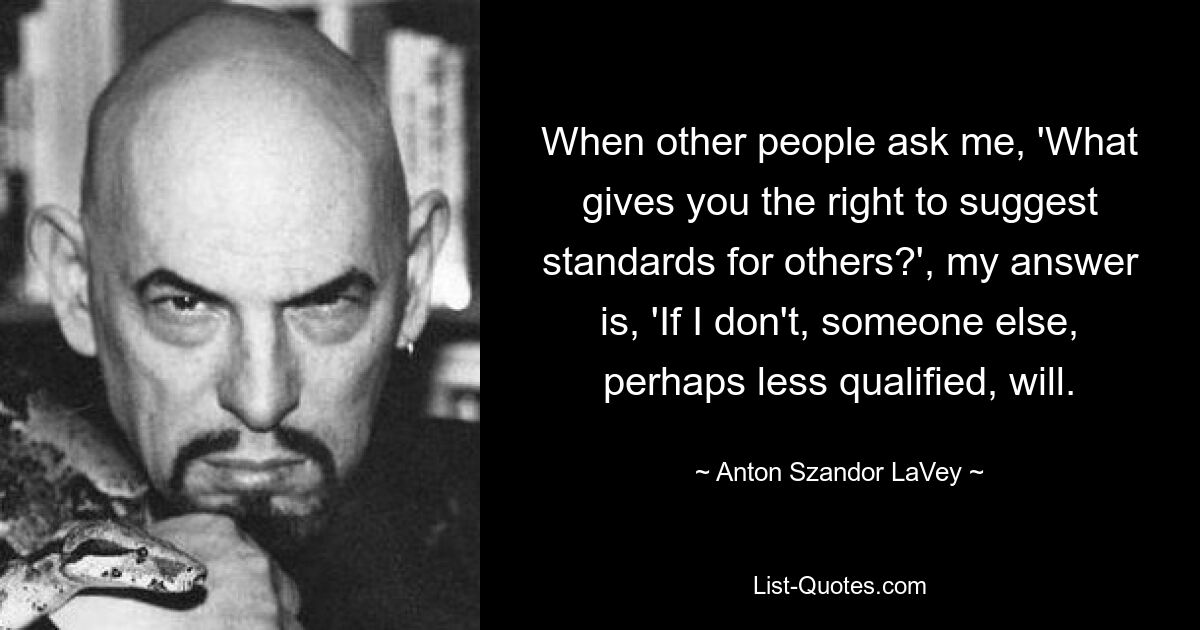 When other people ask me, 'What gives you the right to suggest standards for others?', my answer is, 'If I don't, someone else, perhaps less qualified, will. — © Anton Szandor LaVey