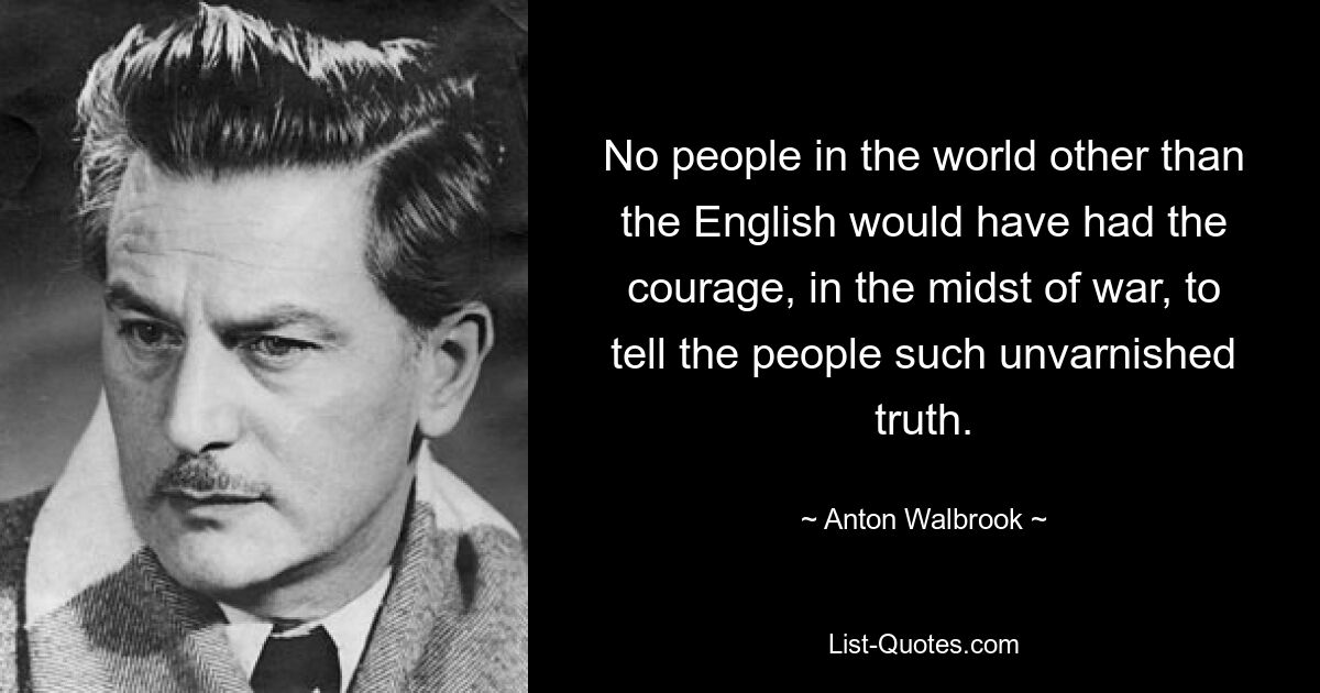 No people in the world other than the English would have had the courage, in the midst of war, to tell the people such unvarnished truth. — © Anton Walbrook