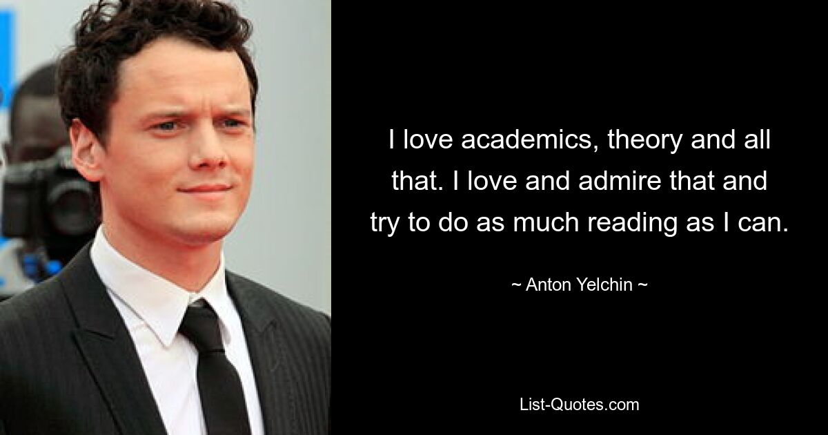 I love academics, theory and all that. I love and admire that and try to do as much reading as I can. — © Anton Yelchin