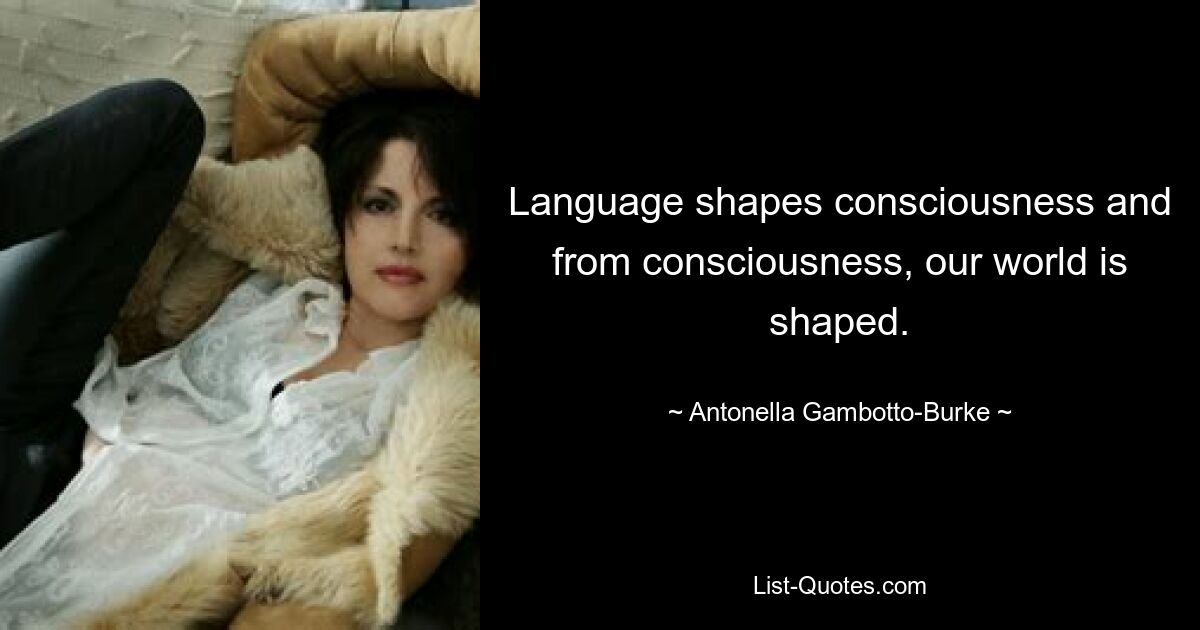 Language shapes consciousness and from consciousness, our world is shaped. — © Antonella Gambotto-Burke