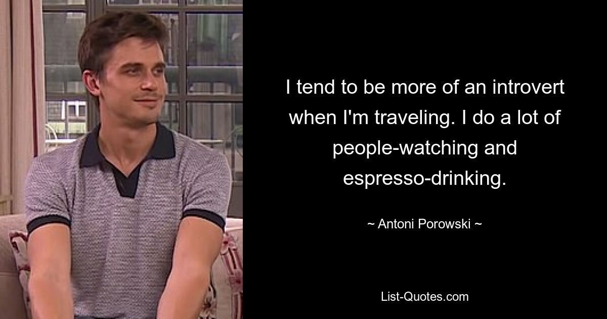 I tend to be more of an introvert when I'm traveling. I do a lot of people-watching and espresso-drinking. — © Antoni Porowski