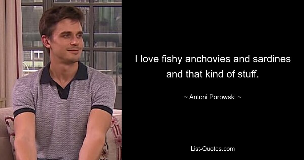 I love fishy anchovies and sardines and that kind of stuff. — © Antoni Porowski