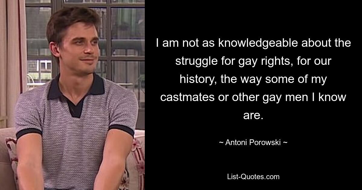 I am not as knowledgeable about the struggle for gay rights, for our history, the way some of my castmates or other gay men I know are. — © Antoni Porowski