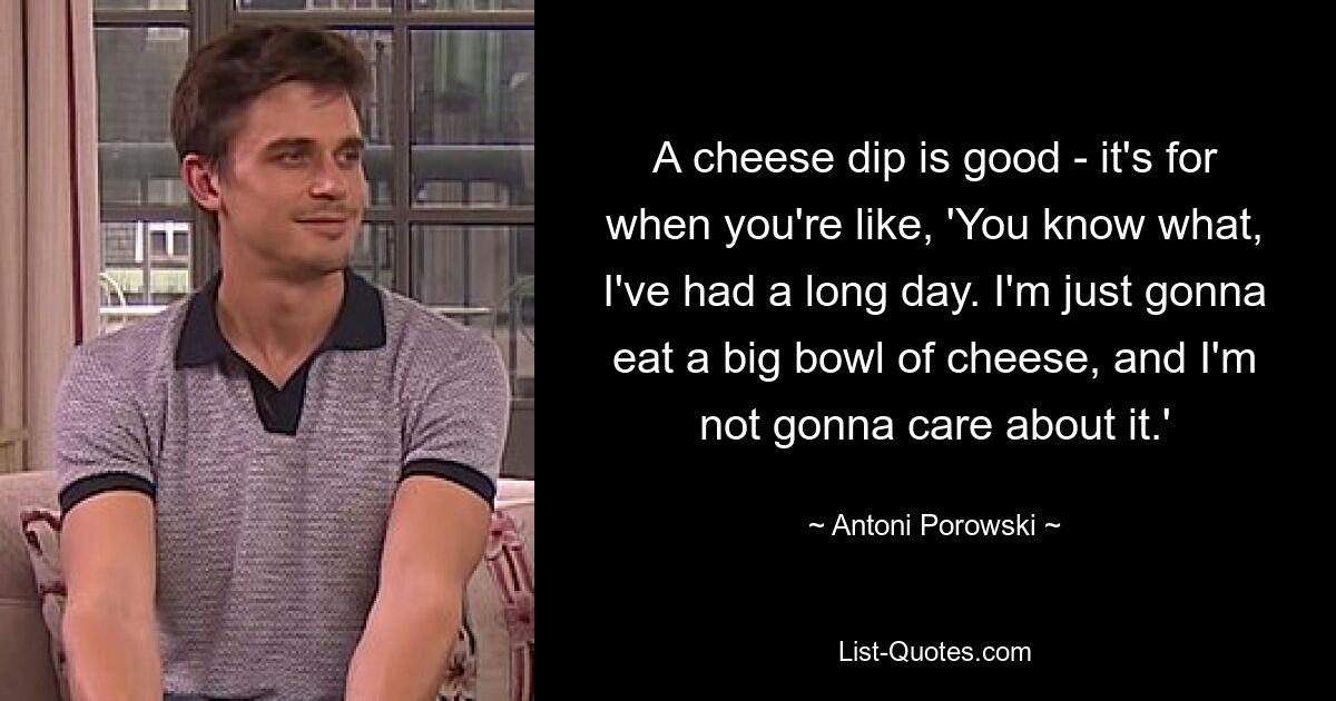 A cheese dip is good - it's for when you're like, 'You know what, I've had a long day. I'm just gonna eat a big bowl of cheese, and I'm not gonna care about it.' — © Antoni Porowski