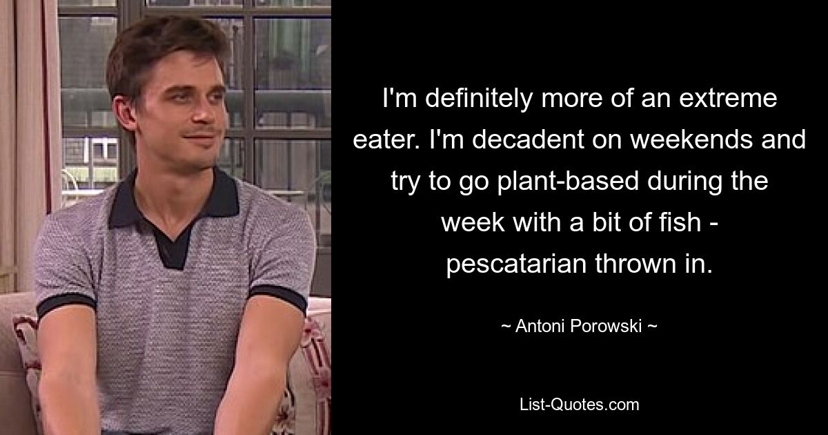 I'm definitely more of an extreme eater. I'm decadent on weekends and try to go plant-based during the week with a bit of fish - pescatarian thrown in. — © Antoni Porowski