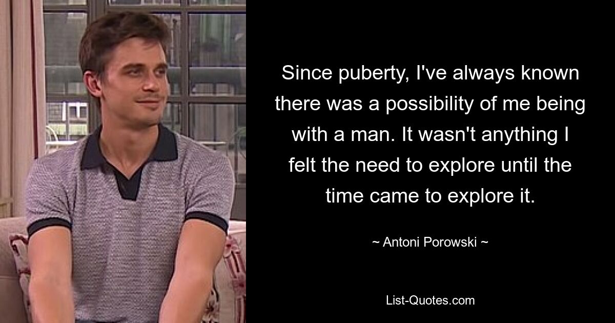 Since puberty, I've always known there was a possibility of me being with a man. It wasn't anything I felt the need to explore until the time came to explore it. — © Antoni Porowski