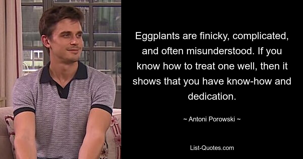 Eggplants are finicky, complicated, and often misunderstood. If you know how to treat one well, then it shows that you have know-how and dedication. — © Antoni Porowski