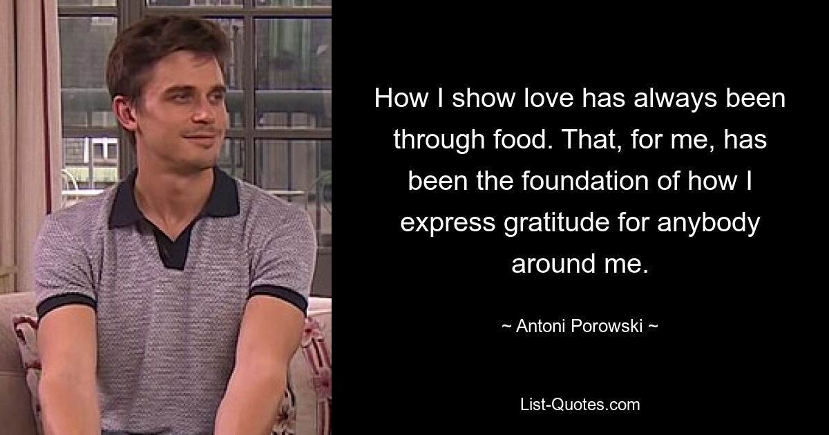 How I show love has always been through food. That, for me, has been the foundation of how I express gratitude for anybody around me. — © Antoni Porowski