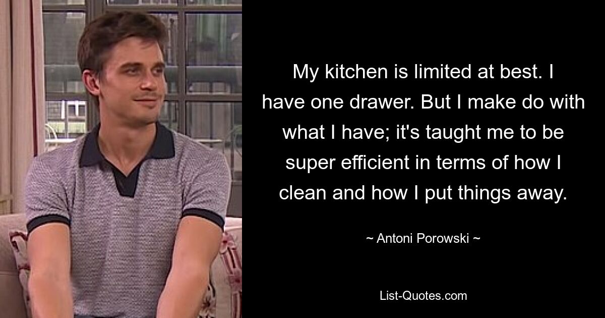 My kitchen is limited at best. I have one drawer. But I make do with what I have; it's taught me to be super efficient in terms of how I clean and how I put things away. — © Antoni Porowski