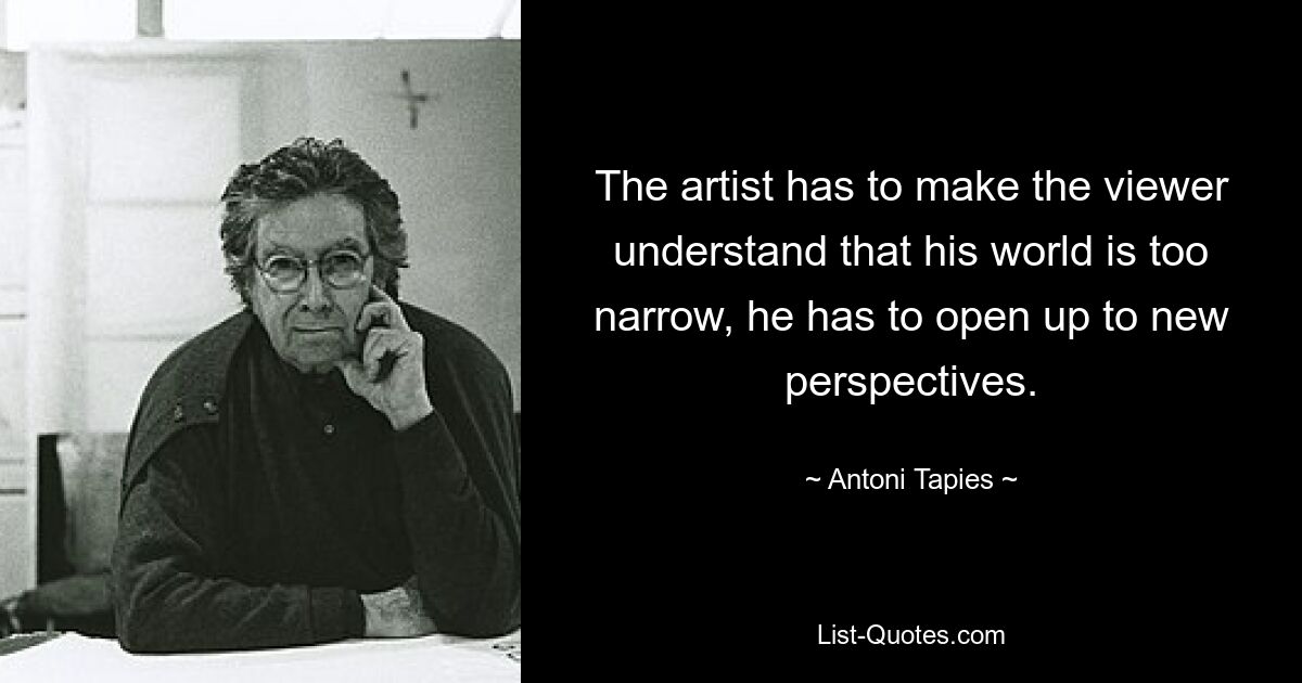 The artist has to make the viewer understand that his world is too narrow, he has to open up to new perspectives. — © Antoni Tapies