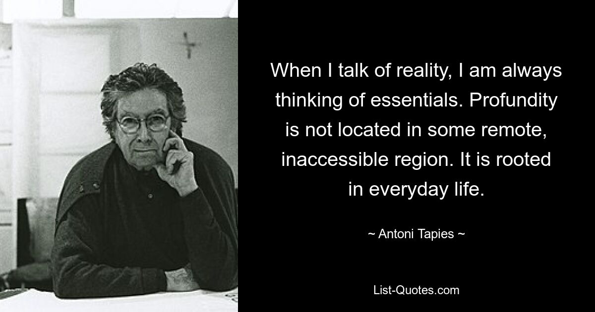 When I talk of reality, I am always thinking of essentials. Profundity is not located in some remote, inaccessible region. It is rooted in everyday life. — © Antoni Tapies