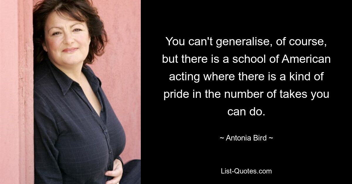 You can't generalise, of course, but there is a school of American acting where there is a kind of pride in the number of takes you can do. — © Antonia Bird