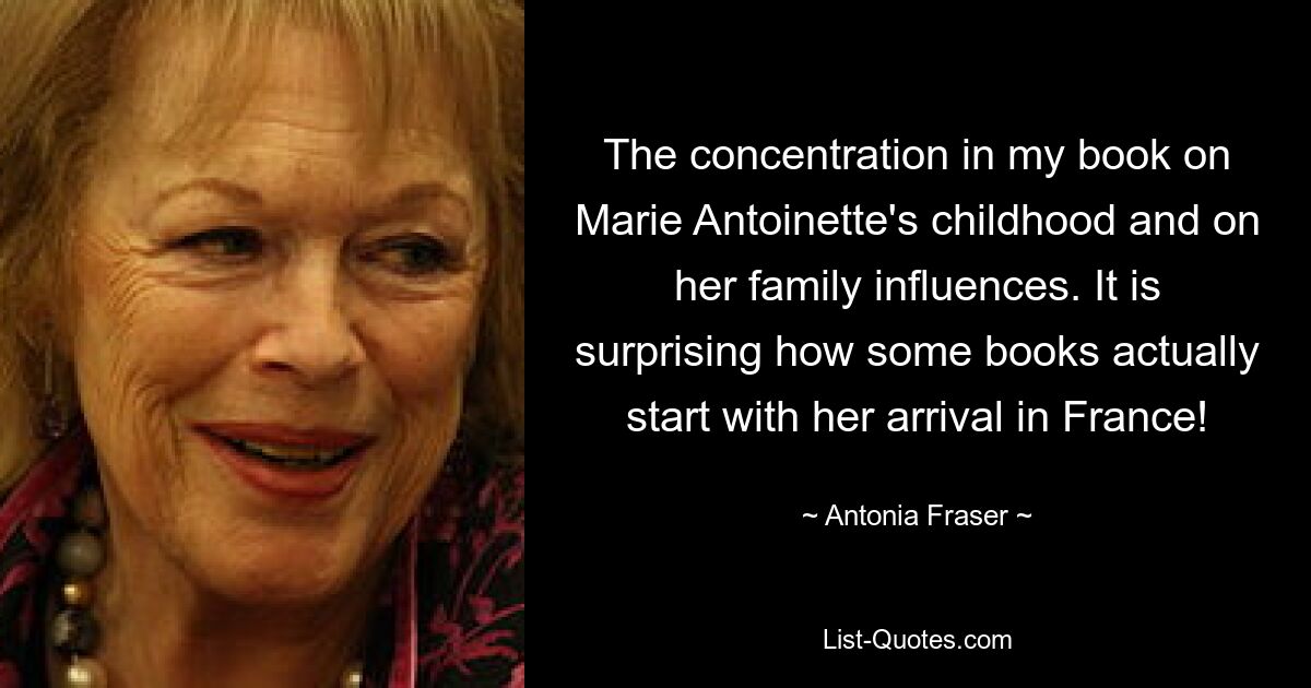 The concentration in my book on Marie Antoinette's childhood and on her family influences. It is surprising how some books actually start with her arrival in France! — © Antonia Fraser