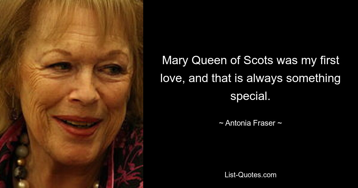 Mary Queen of Scots was my first love, and that is always something special. — © Antonia Fraser