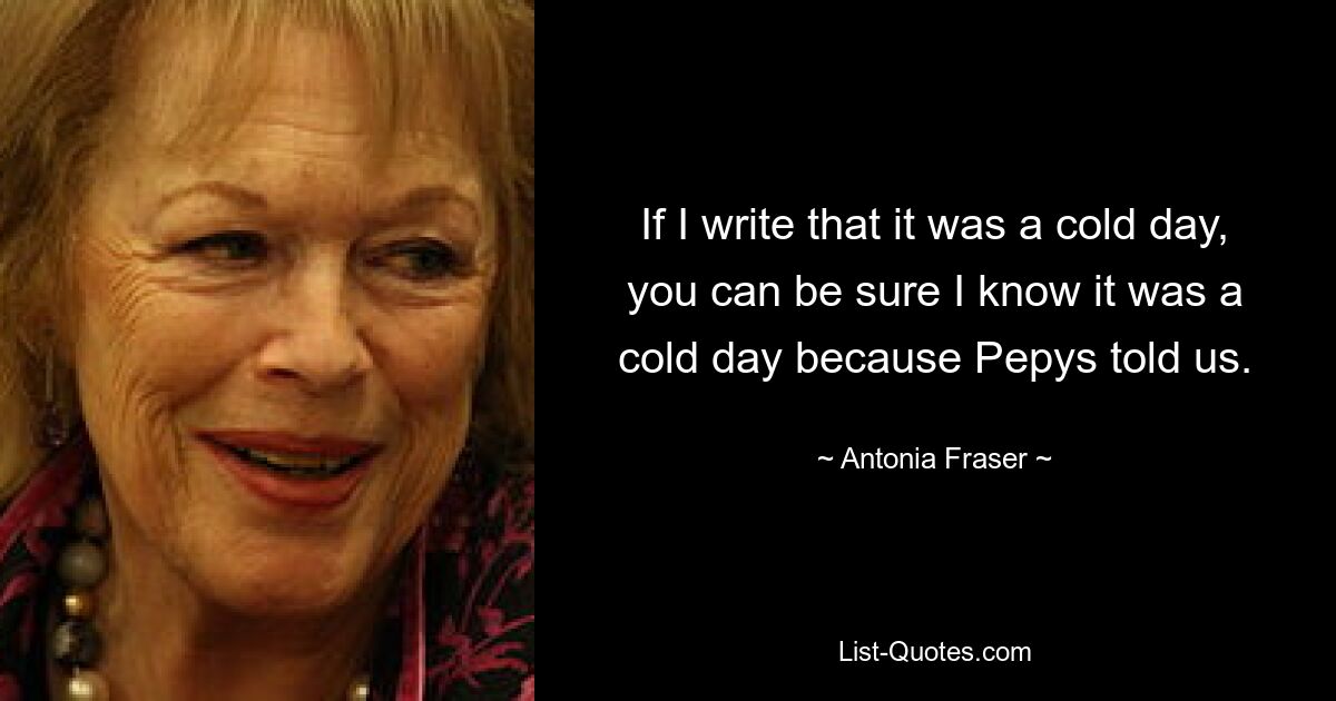 If I write that it was a cold day, you can be sure I know it was a cold day because Pepys told us. — © Antonia Fraser