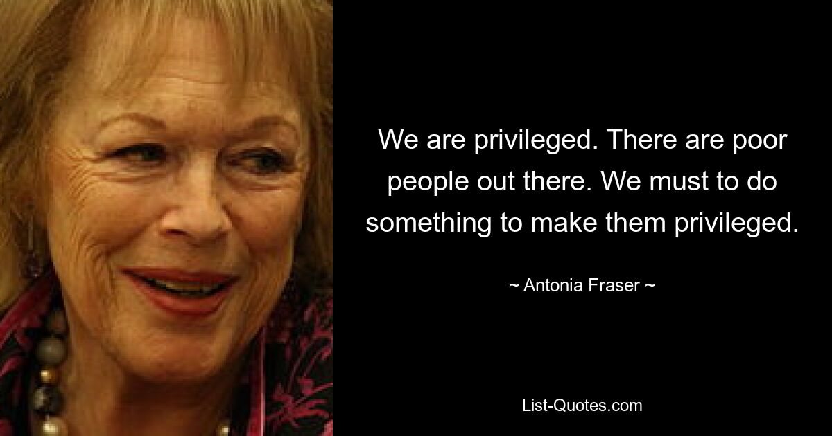 We are privileged. There are poor people out there. We must to do something to make them privileged. — © Antonia Fraser