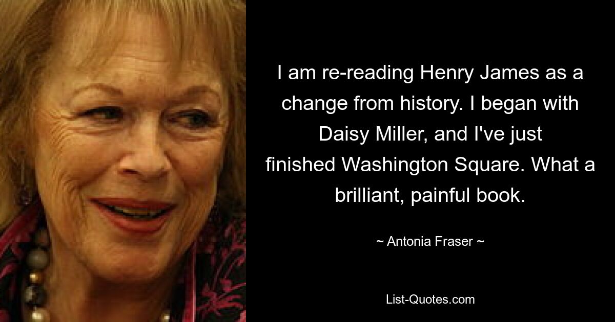 I am re-reading Henry James as a change from history. I began with Daisy Miller, and I've just finished Washington Square. What a brilliant, painful book. — © Antonia Fraser