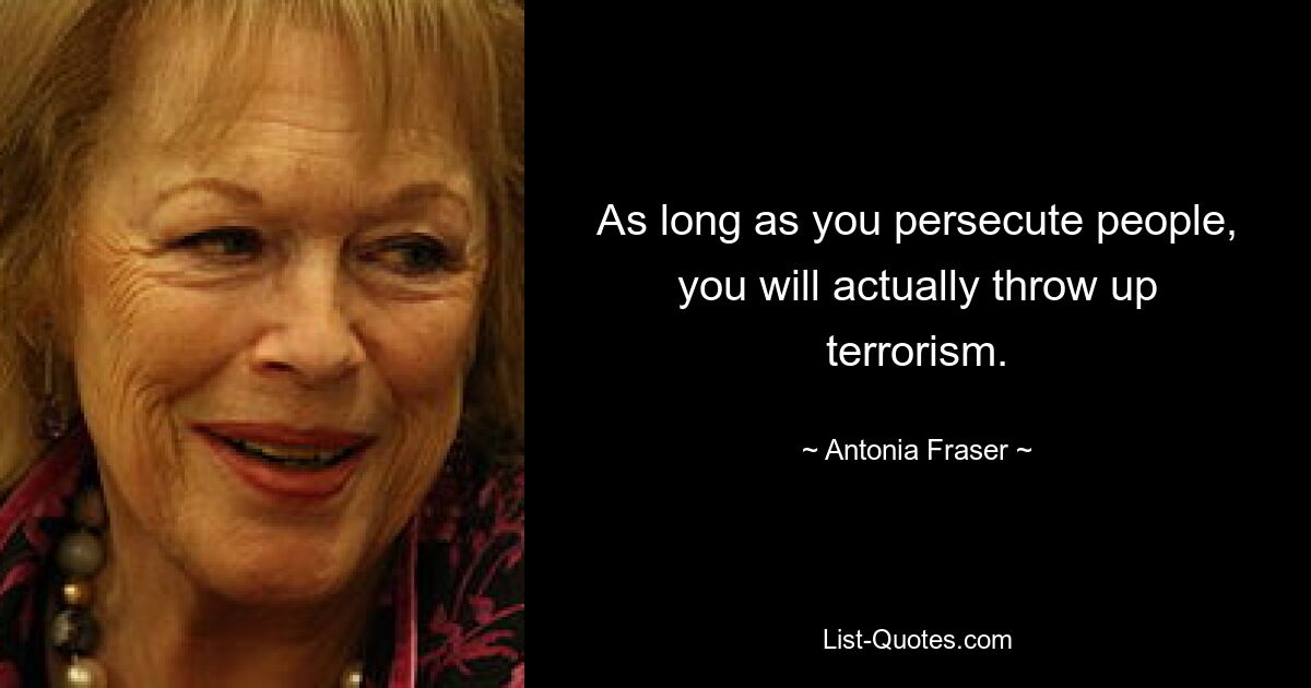 As long as you persecute people, you will actually throw up terrorism. — © Antonia Fraser