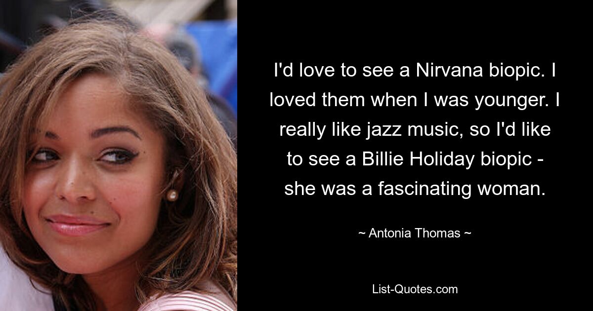 I'd love to see a Nirvana biopic. I loved them when I was younger. I really like jazz music, so I'd like to see a Billie Holiday biopic - she was a fascinating woman. — © Antonia Thomas