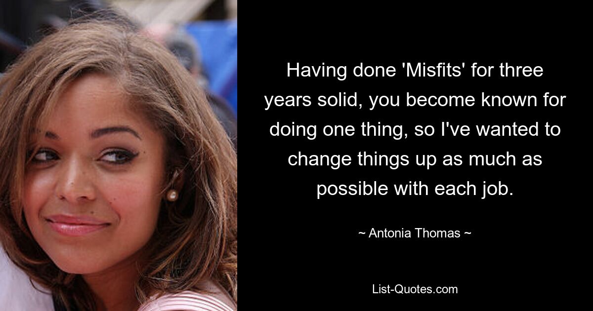 Having done 'Misfits' for three years solid, you become known for doing one thing, so I've wanted to change things up as much as possible with each job. — © Antonia Thomas