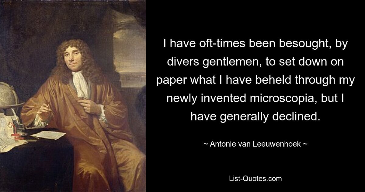 I have oft-times been besought, by divers gentlemen, to set down on paper what I have beheld through my newly invented microscopia, but I have generally declined. — © Antonie van Leeuwenhoek