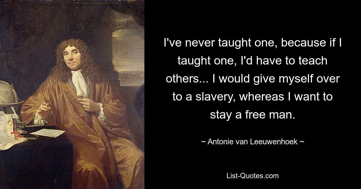 I've never taught one, because if I taught one, I'd have to teach others... I would give myself over to a slavery, whereas I want to stay a free man. — © Antonie van Leeuwenhoek