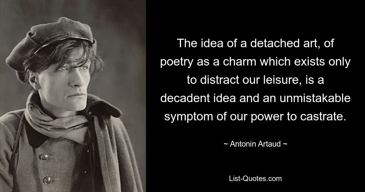 The idea of a detached art, of poetry as a charm which exists only to distract our leisure, is a decadent idea and an unmistakable symptom of our power to castrate. — © Antonin Artaud